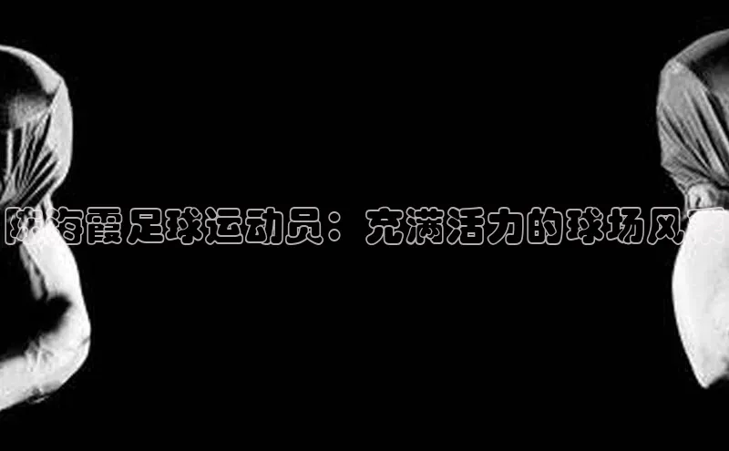 恒行6娱乐手机版官网入口观星盘陈海霞足球运动员：充满活力的球场风采