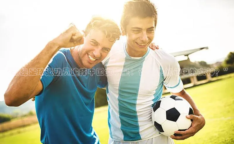 恒行6娱乐手机版官网入口小红书“揭秘足球运动员追捧中国女明星：谁是他们心中的女神？”