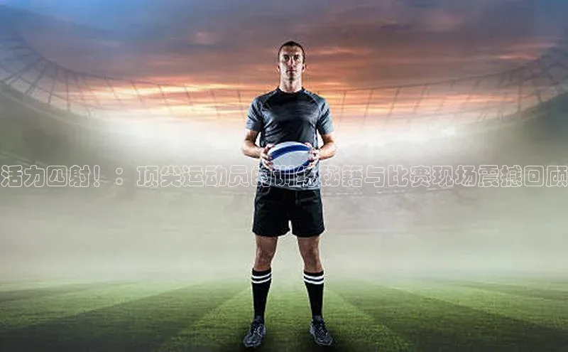 活力四射！：顶尖运动员的训练秘籍与比赛现场震撼回顾