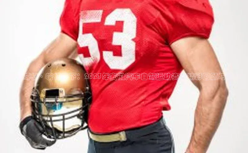 激情驾驭·皖行天下：2023年安徽汽车自驾运动赛事精彩回顾与展望